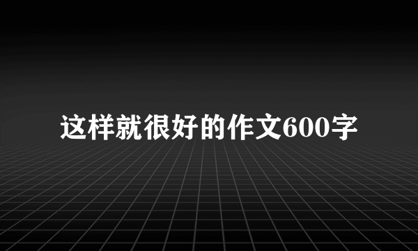这样就很好的作文600字