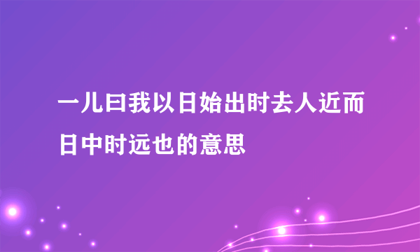 一儿曰我以日始出时去人近而日中时远也的意思