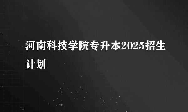 河南科技学院专升本2025招生计划