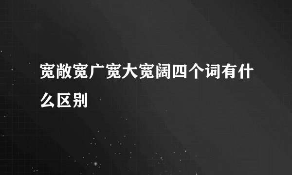 宽敞宽广宽大宽阔四个词有什么区别