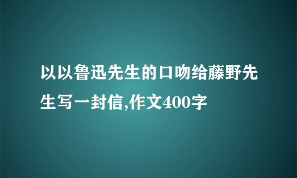 以以鲁迅先生的口吻给藤野先生写一封信,作文400字