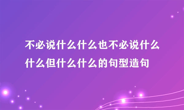 不必说什么什么也不必说什么什么但什么什么的句型造句