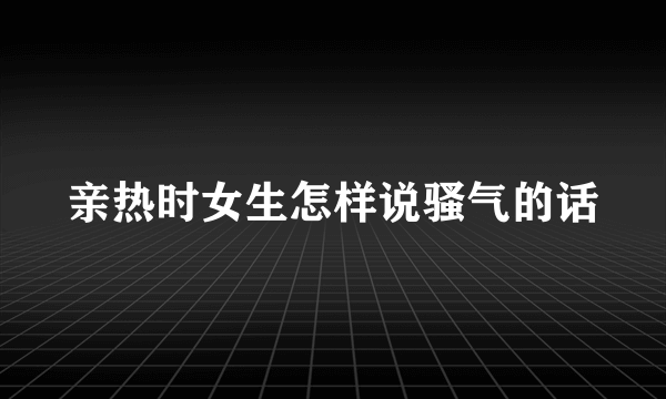 亲热时女生怎样说骚气的话