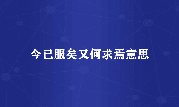 今已服矣又何求焉意思