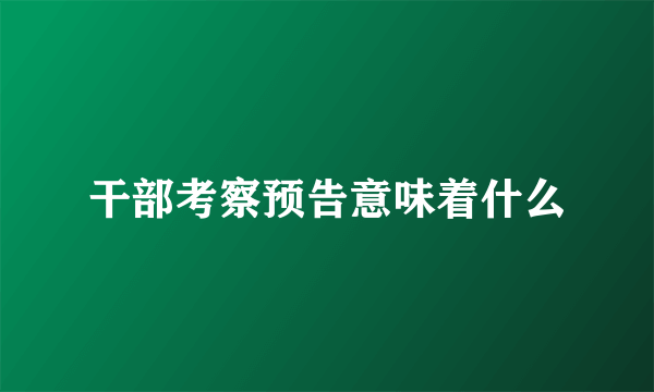 干部考察预告意味着什么