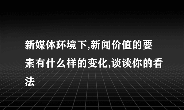 新媒体环境下,新闻价值的要素有什么样的变化,谈谈你的看法