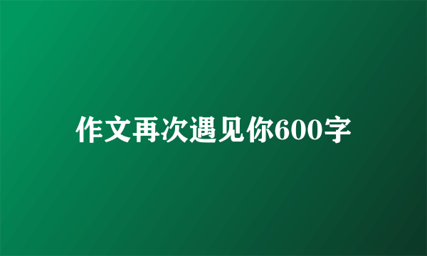 作文再次遇见你600字