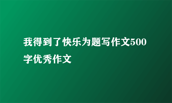 我得到了快乐为题写作文500字优秀作文
