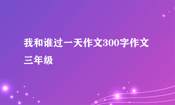 我和谁过一天作文300字作文三年级