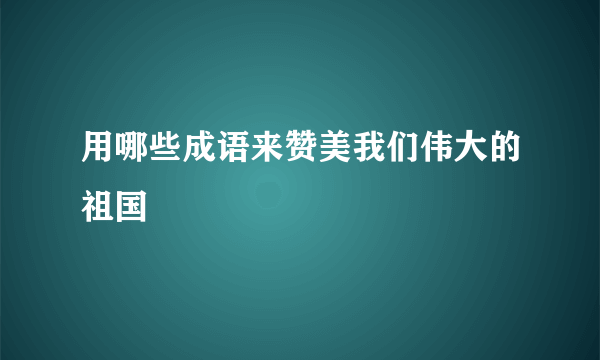 用哪些成语来赞美我们伟大的祖国