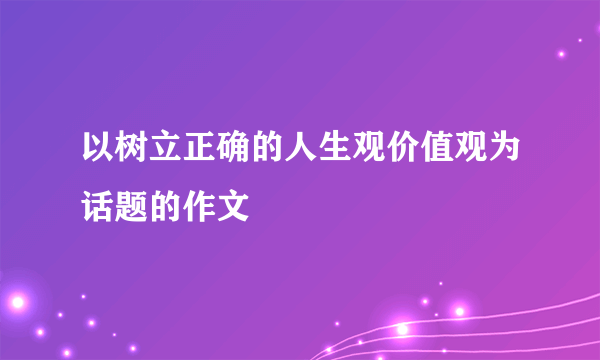 以树立正确的人生观价值观为话题的作文