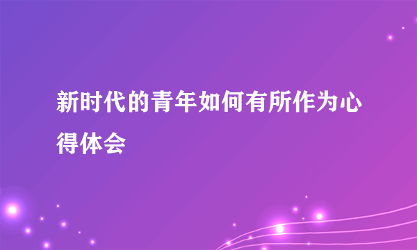 新时代的青年如何有所作为心得体会