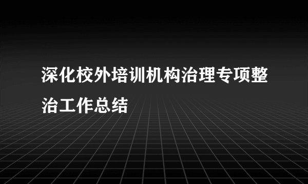 深化校外培训机构治理专项整治工作总结