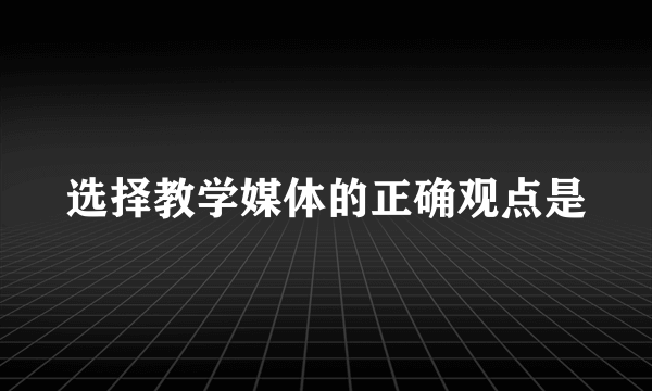选择教学媒体的正确观点是
