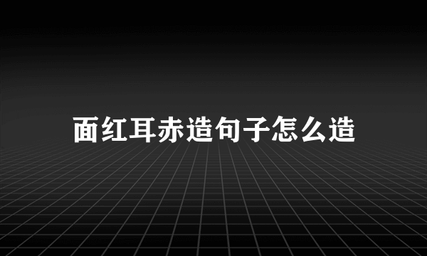 面红耳赤造句子怎么造