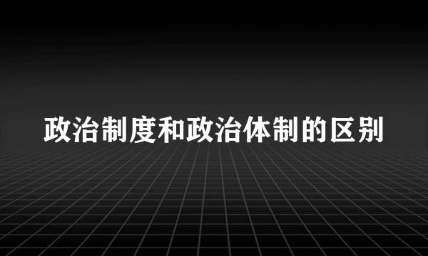 政治制度和政治体制的区别
