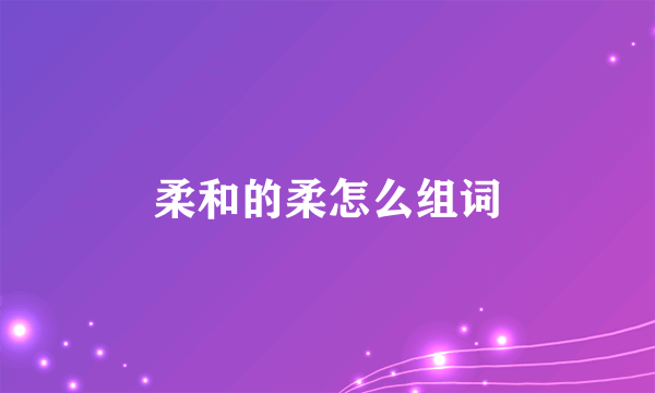 柔和的柔怎么组词