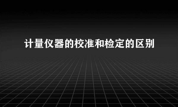 计量仪器的校准和检定的区别