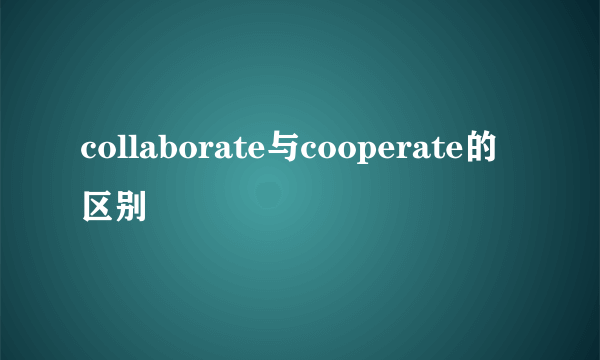 collaborate与cooperate的区别