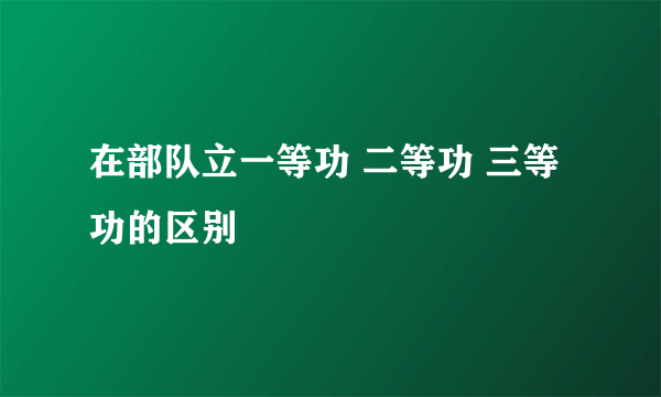 在部队立一等功 二等功 三等功的区别