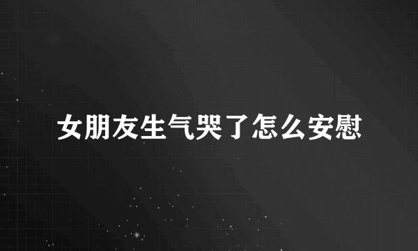女朋友生气哭了怎么安慰