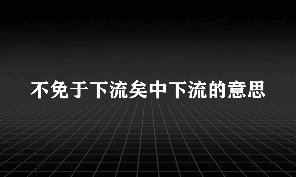不免于下流矣中下流的意思