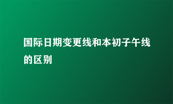 国际日期变更线和本初子午线的区别
