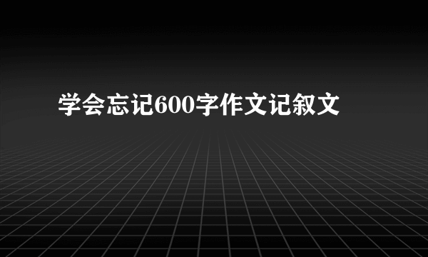 学会忘记600字作文记叙文