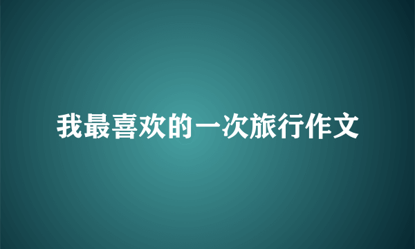 我最喜欢的一次旅行作文
