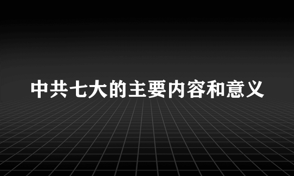 中共七大的主要内容和意义