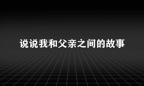 说说我和父亲之间的故事