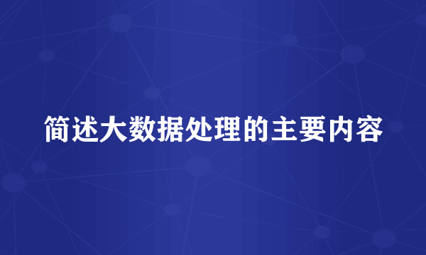 简述大数据处理的主要内容