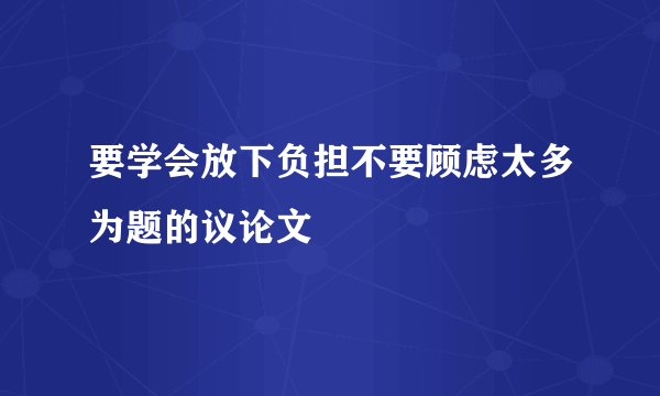 要学会放下负担不要顾虑太多为题的议论文