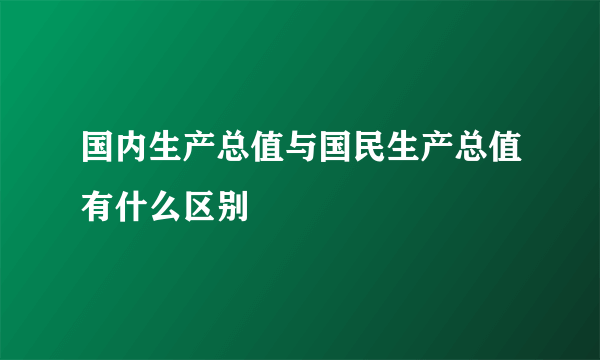 国内生产总值与国民生产总值有什么区别