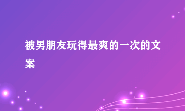 被男朋友玩得最爽的一次的文案