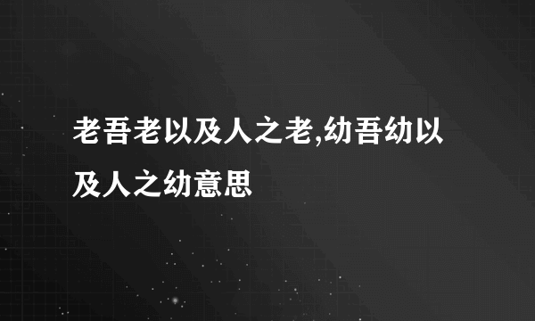 老吾老以及人之老,幼吾幼以及人之幼意思