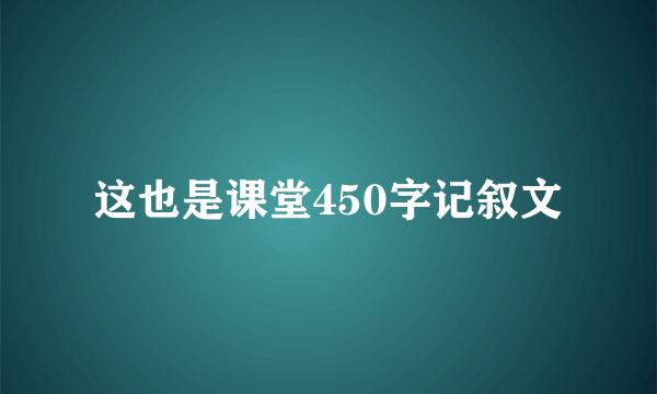 这也是课堂450字记叙文
