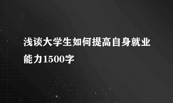 浅谈大学生如何提高自身就业能力1500字