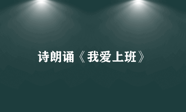 诗朗诵《我爱上班》