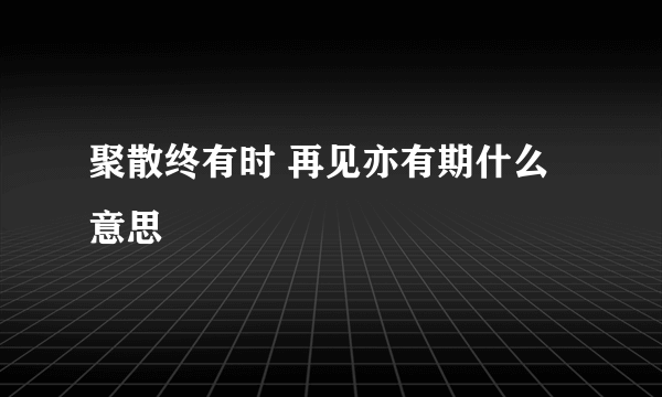 聚散终有时 再见亦有期什么意思