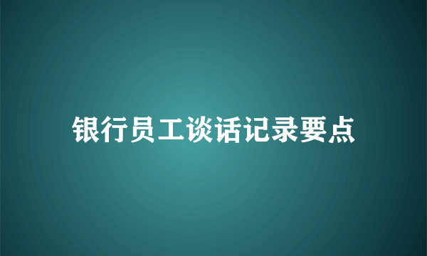 银行员工谈话记录要点