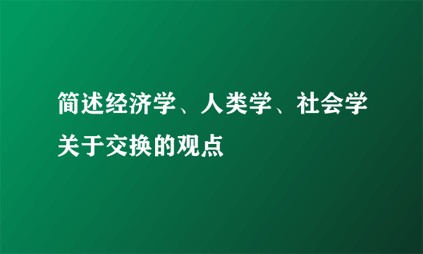 简述经济学、人类学、社会学关于交换的观点