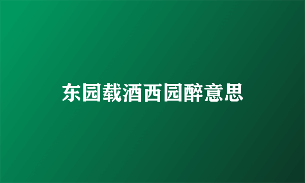 东园载酒西园醉意思