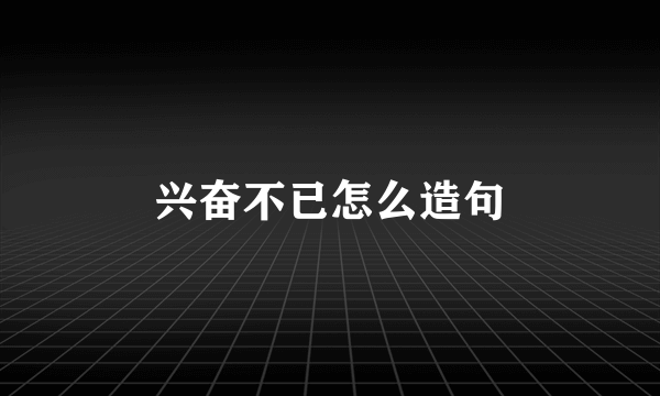 兴奋不已怎么造句