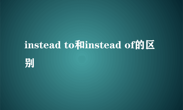 instead to和instead of的区别