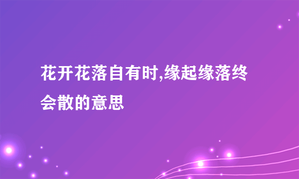 花开花落自有时,缘起缘落终会散的意思