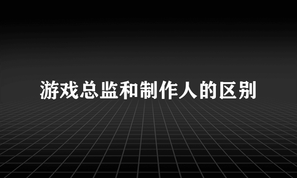 游戏总监和制作人的区别