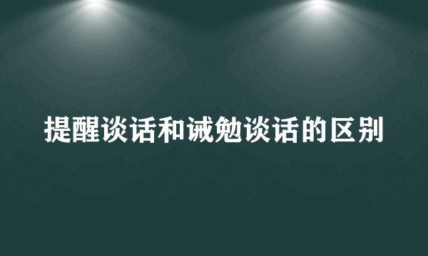 提醒谈话和诫勉谈话的区别