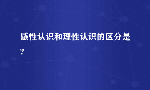 感性认识和理性认识的区分是?