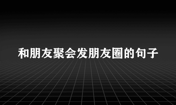 和朋友聚会发朋友圈的句子